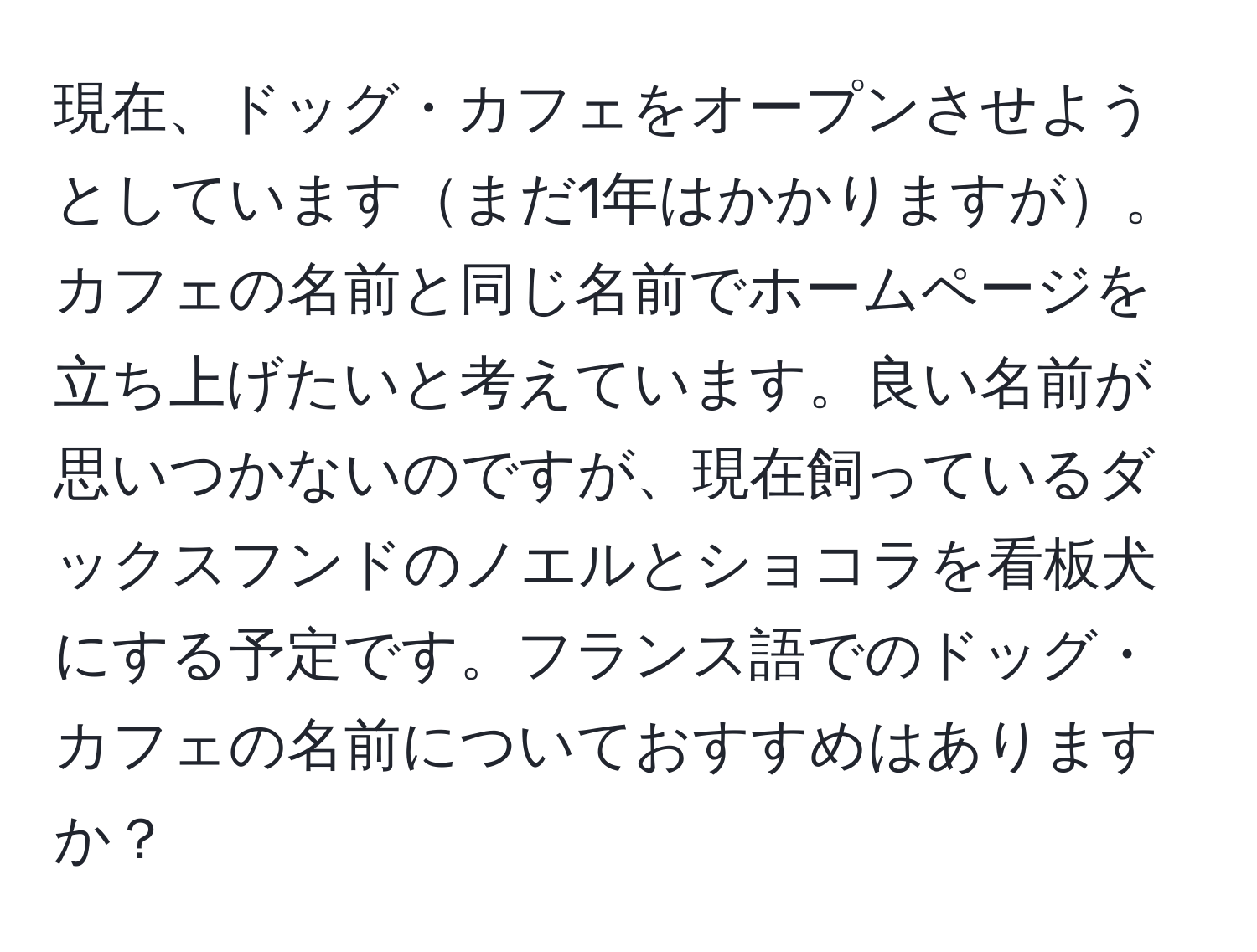 現在、ドッグ・カフェをオープンさせようとしていますまだ1年はかかりますが。カフェの名前と同じ名前でホームページを立ち上げたいと考えています。良い名前が思いつかないのですが、現在飼っているダックスフンドのノエルとショコラを看板犬にする予定です。フランス語でのドッグ・カフェの名前についておすすめはありますか？