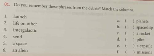 Do you remember these phrases from the debate? Match the columns.
1. launch a. ( ) planets
2. life on other b. ( ) spaceship
3. intergalactic c. ) a rocket
4. send d. ( )pilot
5. a space ) a capsule
e. 
6. an alien f. ( ) missions