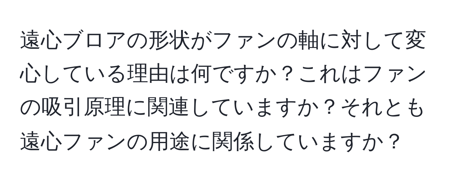 遠心ブロアの形状がファンの軸に対して変心している理由は何ですか？これはファンの吸引原理に関連していますか？それとも遠心ファンの用途に関係していますか？