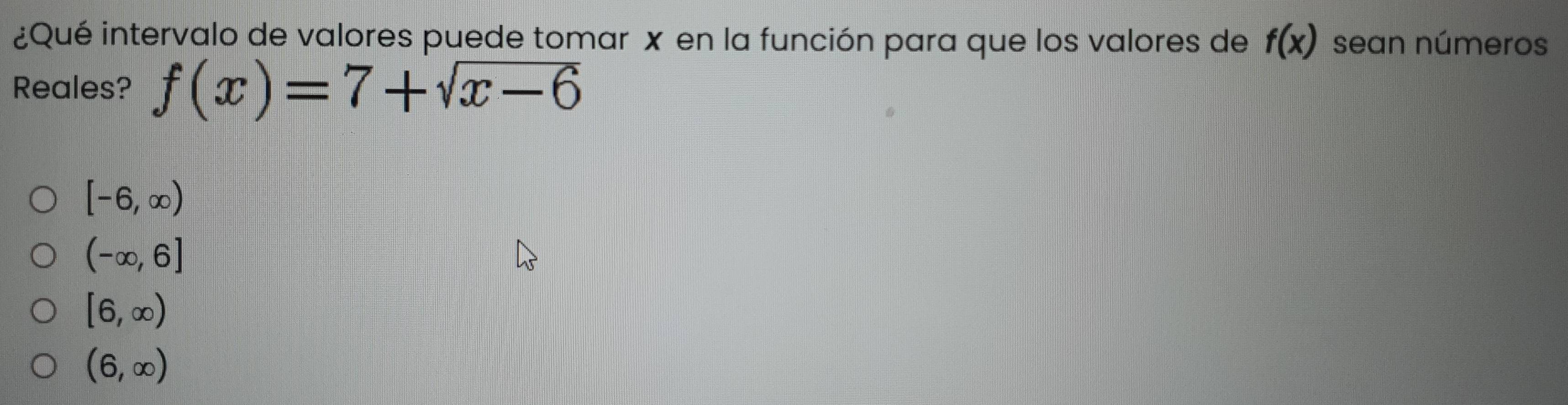 ¿Qué intervalo de valores puede tomar x en la función para que los valores de f(x) sean números
Reales? f(x)=7+sqrt(x-6)
[-6,∈fty )
(-∈fty ,6]
[6,∈fty )
(6,∈fty )