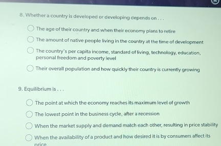 Whether a country is developed or developing depends on . . .
The age of their country and when their economy plans to retire
The amount of native people living in the country at the time of development
The country's per capita income, standard of living, technology, education,
personal freedom and poverty level
Their overall population and how quickly their country is currently growing
9. Equilibrium is . . .
The point at which the economy reaches its maximum level of growth
The lowest point in the business cycle, after a recession
When the market supply and demand match each other, resulting in price stability
When the availability of a product and how desired it is by consumers affect its
price