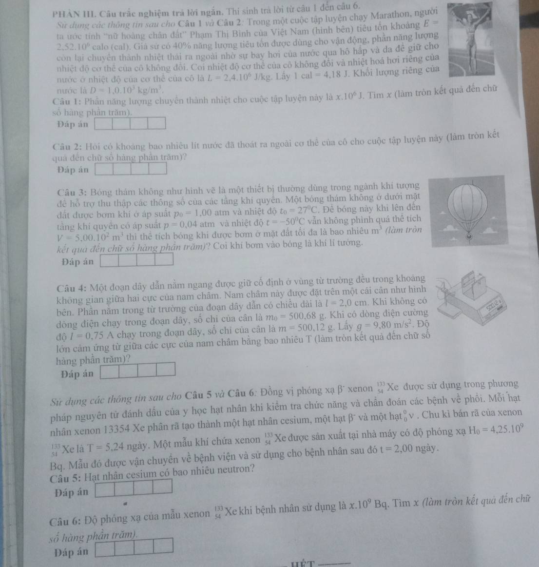 PHẢN III. Câu trắc nghiệm trả lời ngắn. Thí sinh trả lời từ câu 1 đến câu 6.
Sử dụng các thông tin sau cho Câu 1 và Câu 2. Trong một cuộc tập luyện chạy Marathon, người
ta ước tính “nữ hoàng chân đất” Phạm Thị Bình của Việt Nam (hình bên) tiêu tổn khoảng E=
2,52.10^6 calo (cal). Giả sử có 40% năng lượng tiêu tốn được dùng cho vận động, phần năng lượng
còn lại chuyên thành nhiệt thái ra ngoài nhờ sự bay hơi của nước qua hô hấp và da đề giữ cho
nhiệt độ cơ thể của cô không đôi. Coi nhiệt độ cơ thẻ của cô không đổi và nhiệt hoá hơi riêng của
nước ở nhiệt độ của cơ thể của cô là L=2,4.10^6J/kg. Lấy 1cal=4,18J. Khối lượng riêng của
nước là D=1,0.10^3kg/m^3.
Câu 1: Phần năng lượng chuyển thành nhiệt cho cuộc tập luyện này là a x.10^6J. Tìm x (làm tròn kết quả đến c
số hàng phân trăm).
Đáp án
Câu 2: Hỏi có khoáng bao nhiêu lít nước đã thoát ra ngoài cơ thể của cô cho cuộc tập luyện này (làm tròn kết
quá đến chữ số hảng phản trăm)?
Đáp án
Câu 3: Bóng thám không như hình vẽ là một thiết bị thường dùng trong ngành khí tượng
đề hỗ trợ thu thập các thông số của các tầng khi quyền. Một bóng thám không ở dưới mặt
đất được bơm khí ở áp suất p_0=1.00 atm và nhiệt độ t_0=27^0C. Để bóng này khi lên đến
tầng khí quyển có áp suất p=0,04 atm và nhiệt độ t=-50^0C vẫn không phình quá thê tích
V=5.00.10^2m^3 thì thể tích bóng khi được bơm ở mặt đất tối đa là bao nhiêu m^3 (làm tròn
kết quả đến chữ số hàng phần trăm)? Coi khí bơm vào bóng là khí lí tưởng.
Đáp án
Câu 4: Một đoạn dây dẫn nằm ngang được giữ cố định ở vùng từ trường đều trong khoảng
không gian giữa hai cực của nam châm. Nam châm này được đặt trên một cái cân như hình
sng12 s
bên. Phần nằm trong từ trường của đoạn dây dẫn có chiều dài là l=2,0cm. Khi không có
dòng điện chạy trong đoạn dây, số chi của cân là m_0=500.68 xi 1. Khi có dòng điện cường
dhat QI=0.75A chạy trong đoạn dây, số chỉ của cân là m=500,12 g. Lấy g=9,80m/s^2. Độ
lớn cảm ứng từ giữa các cực của nam châm bằng bao nhiêu T (làm tròn kết quả đến chữ số
hàng phần trăm)?
Đáp án
Sử dụng các thông tin sau cho Câu 5 và Câu 6: Đồng vị phóng xạ β¯ xenon beginarrayr 133 54endarray Xe được sử dụng trong phương
pháp nguyên tử đánh dấu của y học hạt nhân khi kiểm tra chức năng và chẩn đoán các bệnh về phổi. Mỗi hạt
nhân xenon 13354 Xe phân rã tạo thành một hạt nhân cesium, một hạt β¯ và một hạ t_0^(0v. Chu kì bán rã của xenon
beginarray)r 133 54endarray Xe là T=5,24ngay. Một mẫu khí chứa xenon beginarrayr 133 54endarray Xe được sản xuất tại nhà máy có độ phóng xạ H_0=4,25.10^9
Bq. Mẫu đó được vận chuyền về bệnh viện và sử dụng cho bệnh nhân sau đó t=2,00 ngày.
Câu 5: Hạt nhân cesium có bao nhiêu neutron?
Đáp án
Câu 6: Độ phóng xạ của mẫu xenon beginarrayr 133 54endarray Xe khi bệnh nhân sử dụng là x.10^9Bq. Tìm x (làm tròn kết quả đến chữ
số hàng phần trăm).
Đáp án
Hêt_