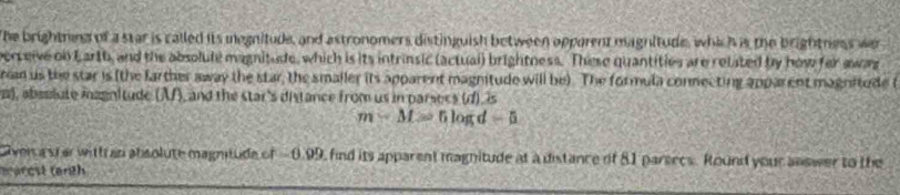 The brightnins of a star is called its megnitude, and astronomers distinguish between opporent magnitude, which is the brightness wer 
erceive ol Larth, and the absolule magnitude, which is its intrinsic (actuai) brightness. These quantities are related by how for awas 
r us the star is (the farther away the star, the smaller its apparent magnitude will be). The formula connecting apparent magnitude t 
), absslute magnitude (A), and the star's distance from us in parsecs (d), is
m-M=5log d-5
Giver a sterwith an absolute magnitude of -0.99, find its apparent magnitude at a distance of 81 parsecs. Round your answer to the 
marcst (enth