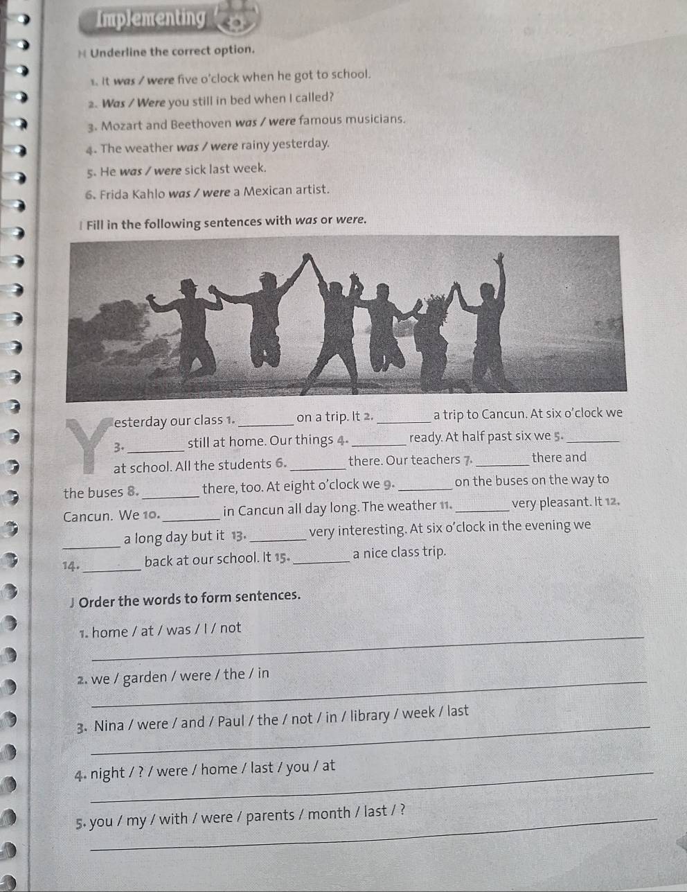 Implementing 
 Underline the correct option. 
1. It was / were five o'clock when he got to school. 
2. Was / Were you still in bed when I called? 
3. Mozart and Beethoven was / were famous musicians. 
4. The weather was / were rainy yesterday. 
5. He was / were sick last week. 
6. Frida Kahlo was / were a Mexican artist. 
Fill in the following sentences with was or were. 
esterday our class 1 _on a trip. It 2. _a trip to Cancun. At six o’clock we 
3._ still at home. Our things 4 _ready. At half past six we 5_ 
at school. All the students 6._ there. Our teachers 7 _there and 
the buses 8. _there, too. At eight o’clock we 9. _on the buses on the way to 
Cancun. We 10. _in Cancun all day long. The weather 11._ very pleasant. It 12. 
_ 
a long day but it 13. _very interesting. At six o’clock in the evening we 
14._ back at our school. It 15. _a nice class trip. 
J Order the words to form sentences. 
home / at / was / l / not 
2. we / garden / were / the / in 
_ 
3. Nina / were / and / Paul / the / not / in / library / week / last 
4. night / ? / were / home / last / you / at 
5. you / my / with / were / parents / month / last / ?