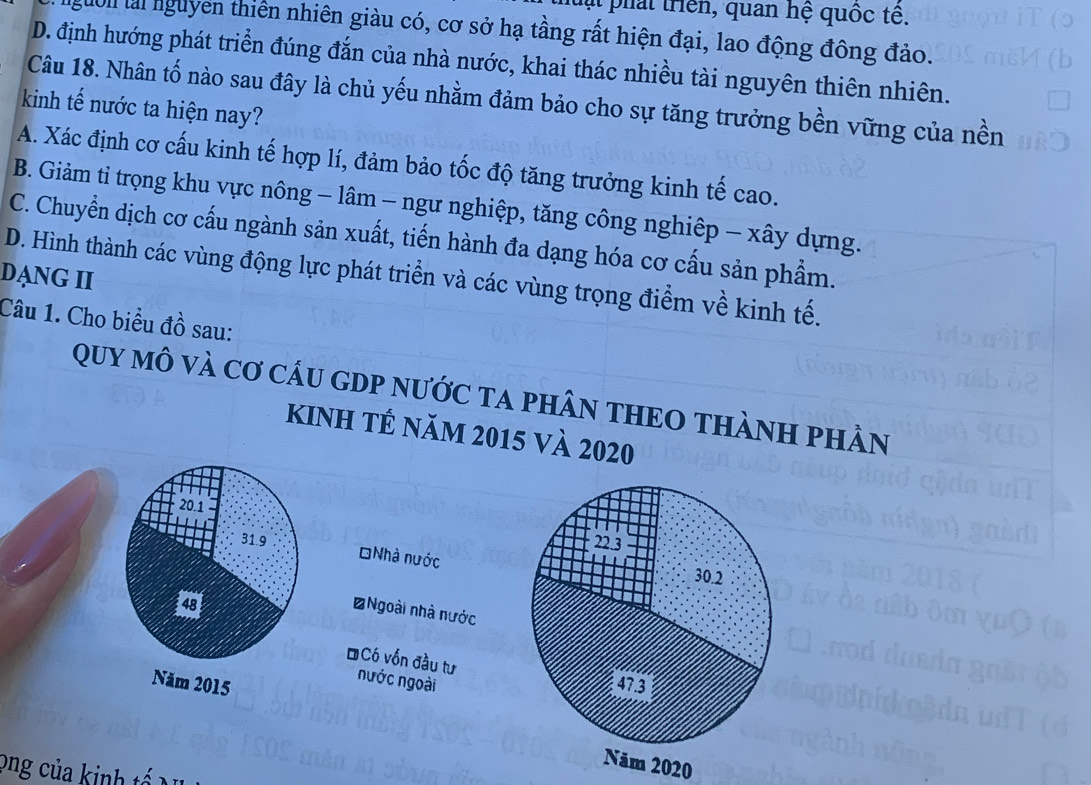 pat triên, quan hệ quốc tế.
Mờn lài nguyên thiên nhiên giàu có, cơ sở hạ tầng rất hiện đại, lao động đông đảo.
D. định hướng phát triển đúng đắn của nhà nước, khai thác nhiều tài nguyên thiên nhiên.
Câu 18. Nhân tố nào sau đây là chủ yếu nhằm đảm bảo cho sự tăng trưởng bền vững của nền
kinh tế nước ta hiện nay?
A. Xác định cơ cấu kinh tế hợp lí, đảm bảo tốc độ tăng trưởng kinh tế cao.
B. Giảm tỉ trọng khu vực nông - lâm - ngư nghiệp, tăng công nghiệp - xây dựng.
C. Chuyển dịch cơ cấu ngành sản xuất, tiến hành đa dạng hóa cơ cấu sản phẩm.
DẠNG II D. Hình thành các vùng động lực phát triển và các vùng trọng điểm về kinh tế.
Câu 1. Cho biểu đồ sau:
Quy mô và Cơ cầU GDP nước ta phN THEO THàNH phÂn
kinh tế năm 2015 và 2020

Nhà nước
*Ngoài nhà nước
ĐCó vốn đầu tư
nước ngoài

Năm 2020
ong của kinh tế N