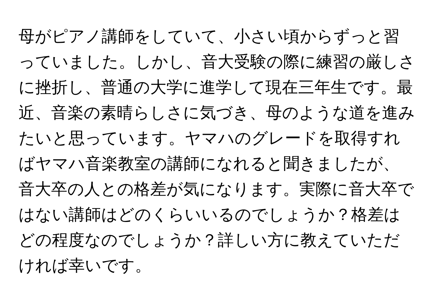 母がピアノ講師をしていて、小さい頃からずっと習っていました。しかし、音大受験の際に練習の厳しさに挫折し、普通の大学に進学して現在三年生です。最近、音楽の素晴らしさに気づき、母のような道を進みたいと思っています。ヤマハのグレードを取得すればヤマハ音楽教室の講師になれると聞きましたが、音大卒の人との格差が気になります。実際に音大卒ではない講師はどのくらいいるのでしょうか？格差はどの程度なのでしょうか？詳しい方に教えていただければ幸いです。