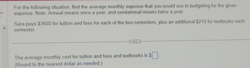 For the following situation, find the average monthly expense that you would use in budgeting for the given 
expense. Note: Annual means once a year, and semiannual means twice a year 
Sara pays $3600 for tuition and fees for each of the two semesters, plus an additional $210 for textbooks each 
semester. 
The average monthly cost for tuition and fees and textbooks is $□
(Round to the nearest dollar as needed.)