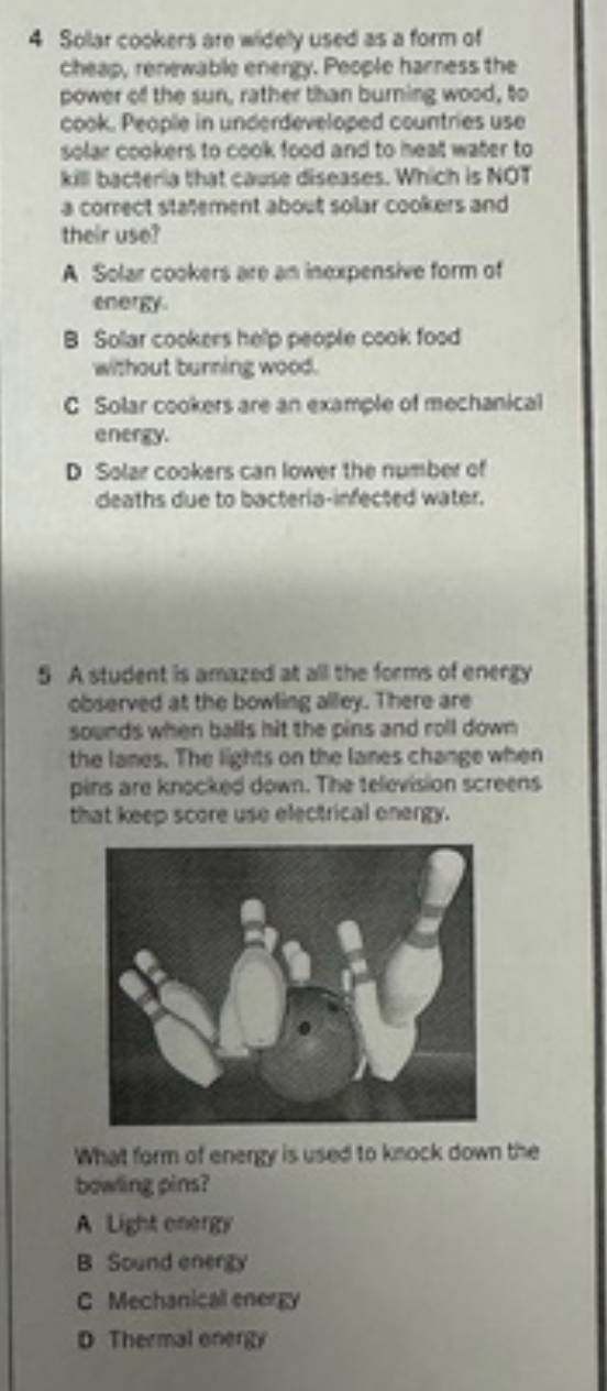 Sollar cookers are widelly used as a form of
cheap, renewable energy. People harness the
power of the sun, rather than burning wood, to
cook. People in underdeveloped countries use
solar cookers to cook food and to heal water to
kill bacteria that cause diseases. Which is NOT
a correct statement about solar cookers and
their use?
A Solar cookers are an inexpensive form of
energy.
B Sollar cookers help people cook food
without burning wood.
C Solar cookers are an example of mechanical
energy.
D Solar cookers can lower the number of
deaths due to bacteria-infected water.
5 A student is amazed at all the forms of energy
observed at the bowling alley. There are
sounds when balls hit the pins and roll down 
the lanes. The lights on the lanes change when
pins are knocked down. The television screens
that keep score use electrical onergy.
What form of energy is used to knock down the
bowling pins?
A Light energy
B Sound energy
C Mechanicall energy
D Thermal onergy