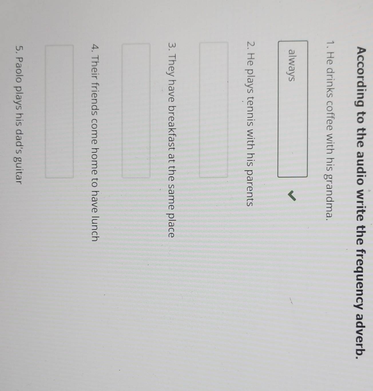 According to the audio write the frequency adverb. 
1. He drinks coffee with his grandma. 
always 
2. He plays tennis with his parents 
3. They have breakfast at the same place 
4. Their friends come home to have lunch 
5. Paolo plays his dad's guitar