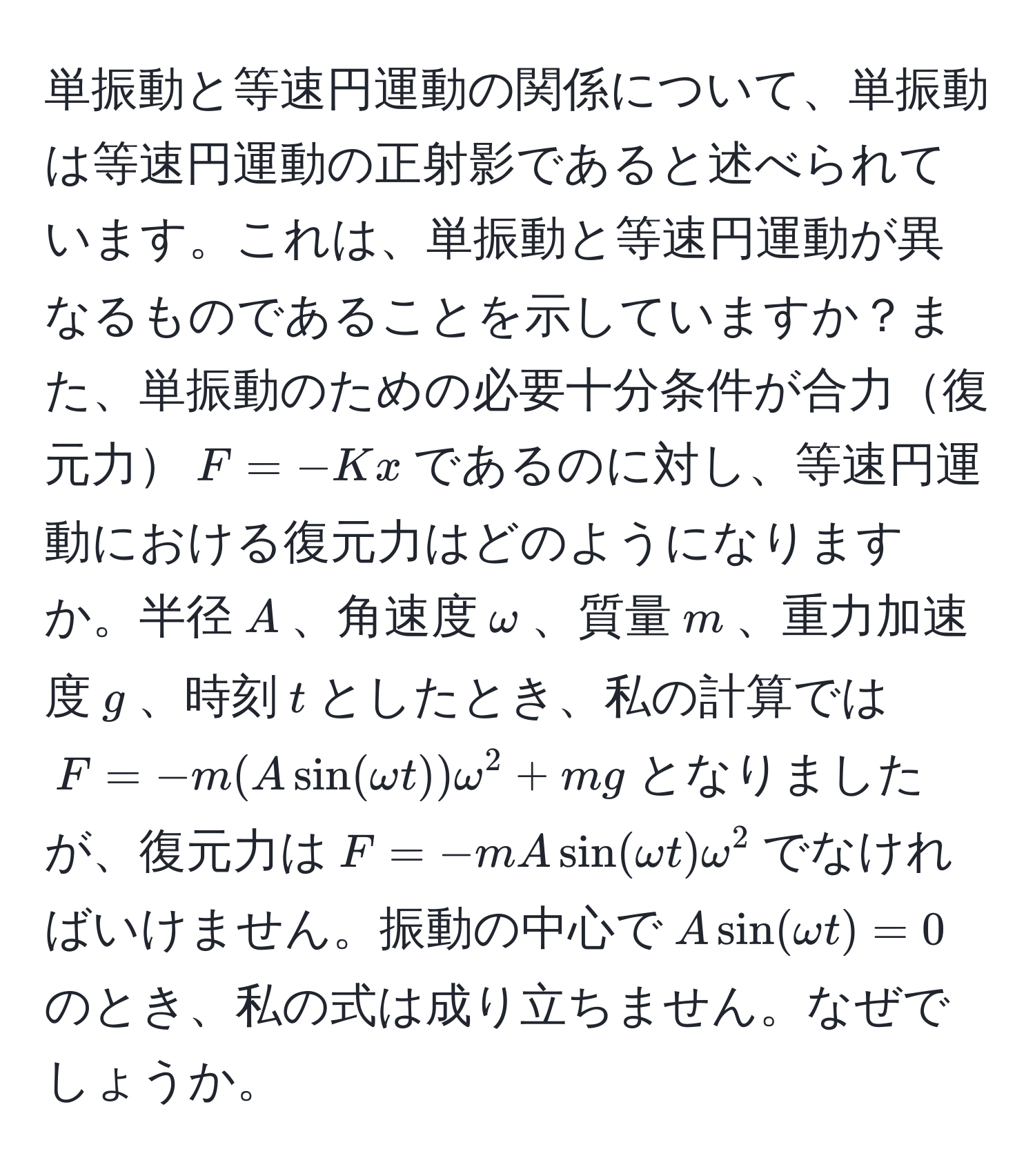 単振動と等速円運動の関係について、単振動は等速円運動の正射影であると述べられています。これは、単振動と等速円運動が異なるものであることを示していますか？また、単振動のための必要十分条件が合力復元力$F = -Kx$であるのに対し、等速円運動における復元力はどのようになりますか。半径$A$、角速度$omega$、質量$m$、重力加速度$g$、時刻$t$としたとき、私の計算では$F = -m(Asin(omega t))omega^2 + mg$となりましたが、復元力は$F = -mAsin(omega t)omega^2$でなければいけません。振動の中心で$Asin(omega t) = 0$のとき、私の式は成り立ちません。なぜでしょうか。