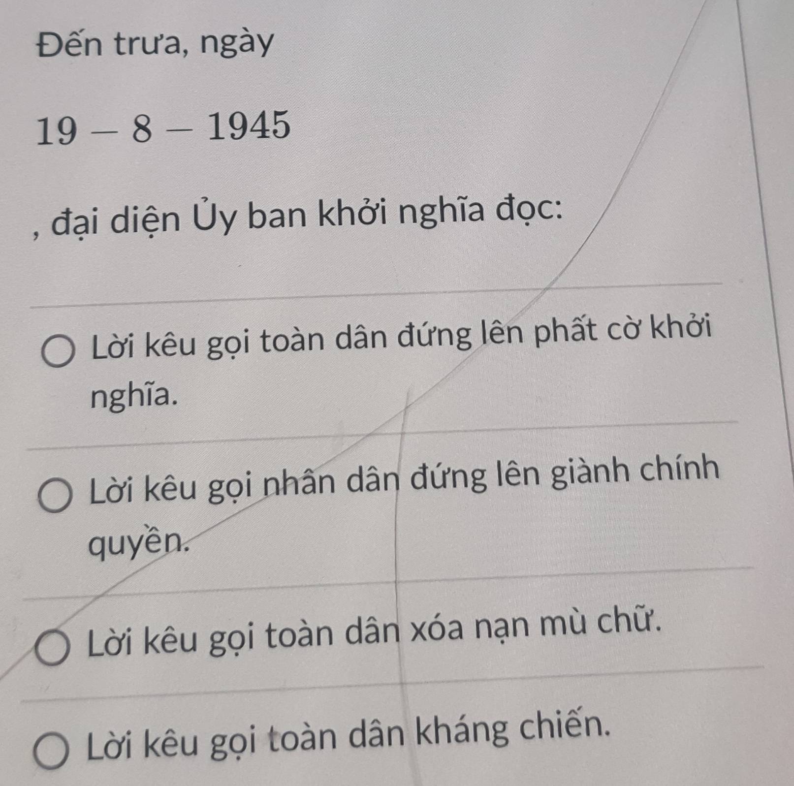 Đến trưa, ngày
19-8-1945
, đại diện Ủy ban khởi nghĩa đọc:
Lời kêu gọi toàn dân đứng lên phất cờ khởi
nghĩa.
Lời kêu gọi nhân dân đứng lên giành chính
quyền.
Lời kêu gọi toàn dân xóa nạn mù chữ.
Lời kêu gọi toàn dân kháng chiến.