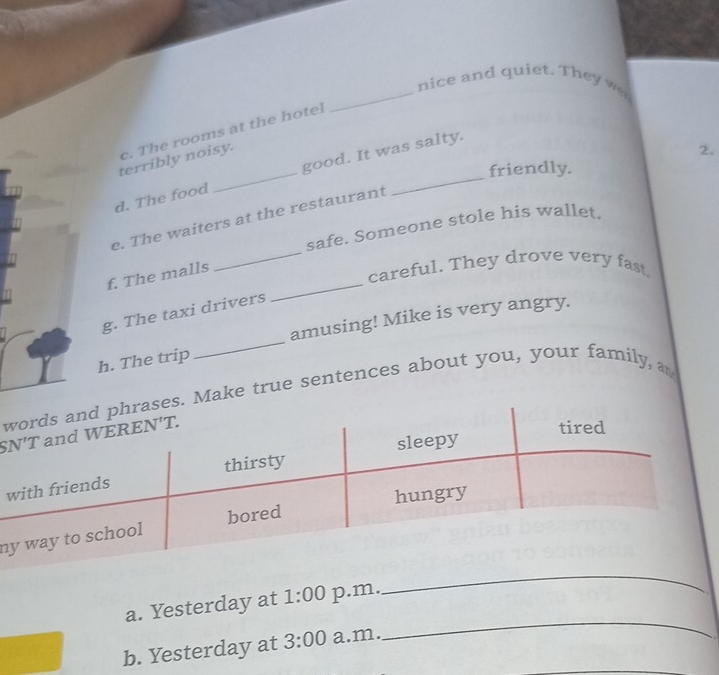 nice and quiet. They we
c. The rooms at the hotel
terribly noisy.
2.
friendly.
d. The food _good. It was salty.
e. The waiters at the restaurant
safe. Someone stole his wallet.
_
f. The malls
_careful. They drove very fast.
g. The taxi drivers
h. The trip _amusing! Mike is very angry.
we true sentences about you, your family, a
w
n
_
a. Yesterday at 1:00 p.m.
b. Yesterday at 3:00 a.m.