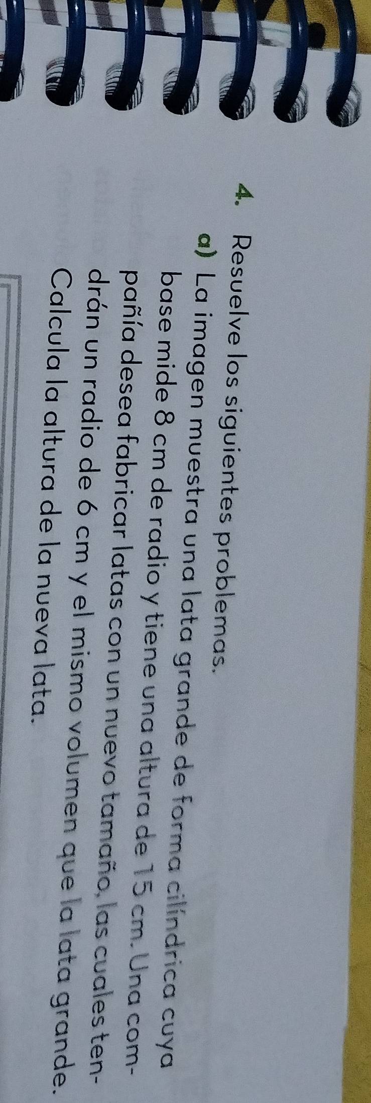 Resuelve los siguientes problemas. 
a) La imagen muestra una lata grande de forma cilíndrica cuya 
base mide 8 cm de radio y tiene una altura de 15 cm. Una com- 
dañía desea fabricar latas con un nuevo tamaño, las cuales ten- 
drán un radio de 6 cm y el mismo volumen que la lata grande. 
Calcula la altura de la nueva lata.