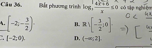 Bất phương trình log _3 (4x+6)/x ≤ 0 có tập nghiệm
A. [-2;- 3/2 ). Rvee [- 3/2 ;0]. 
B.
C. [-2;0). D. (-∈fty ;2].