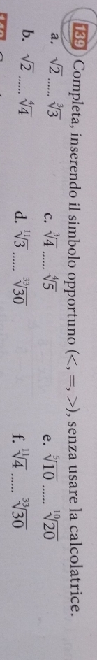 139 Completa, inserendo il simbolo opportuno () , senza usare la calcolatrice. 
a. sqrt(2) _ sqrt[3](3) sqrt[3](4) _ sqrt[4](5) e. sqrt[5](10) _ sqrt[10](20)
C. 
b. sqrt(2) _ sqrt[4](4) sqrt[11](3) _ sqrt[33](30)
d. 
f. sqrt[11](4) _ sqrt[33](30)