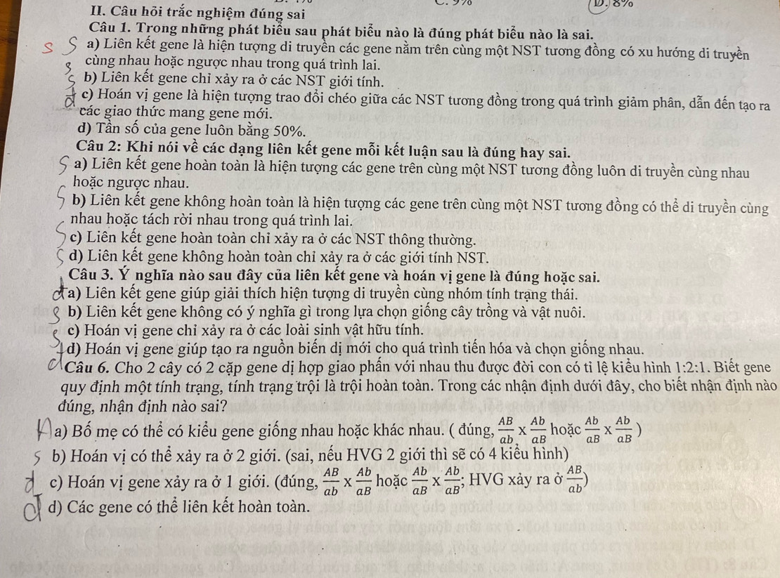 8%
II. Câu hỏi trắc nghiệm đúng sai
Câu 1. Trong những phát biểu sau phát biểu nào là đúng phát biểu nào là sai.
a) Liên kết gene là hiện tượng di truyền các gene nằm trên cùng một NST tương đồng có xu hướng di truyền
cùng nhau hoặc ngược nhau trong quá trình lai.
b) Liên kết gene chỉ xảy ra ở các NST giới tính.
c) Hoán vị gene là hiện tượng trao đổi chéo giữa các NST tương đồng trong quá trình giảm phân, dẫn đến tạo ra
các giao thức mang gene mới.
d) Tần số của gene luôn bằng 50%.
Câu 2: Khi nói về các dạng liên kết gene mỗi kết luận sau là đúng hay sai.
a) Liên kết gene hoàn toàn là hiện tượng các gene trên cùng một NST tương đồng luôn di truyền cùng nhau
hoặc ngược nhau.
b) Liên kết gene không hoàn toàn là hiện tượng các gene trên cùng một NST tương đồng có thể di truyền cùng
nhau hoặc tách rời nhau trong quá trình lai.
c) Liên kết gene hoàn toàn chỉ xảy ra ở các NST thông thường.
d) Liên kết gene không hoàn toàn chỉ xảy ra ở các giới tính NST.
Câu 3. Ý nghĩa nào sau đây của liên kết gene và hoán vị gene là đúng hoặc sai.
Ta) Liên kết gene giúp giải thích hiện tượng di truyền cùng nhóm tính trạng thái.
b) Liên kết gene không có ý nghĩa gì trong lựa chọn giống cây trồng và vật nuôi.
c) Hoán vị gene chỉ xảy ra ở các loài sinh vật hữu tính.
d) Hoán vị gene giúp tạo ra nguồn biến dị mới cho quá trình tiến hóa và chọn giống nhau.
Câu 6. Cho 2 cây có 2 cặp gene dị hợp giao phần với nhau thu được đời con có tỉ lệ kiểu hình 1:2:1. Biết gene
quy định một tính trạng, tính trạng trội là trội hoàn toàn. Trong các nhận định dưới đây, cho biết nhận định nào
đúng, nhận định nào sai?
a) Bố mẹ có thể có kiểu gene giống nhau hoặc khác nhau. ( đúng,  AB/ab *  Ab/aB  hoặc  Ab/aB *  Ab/aB )
b) Hoán vị có thể xảy ra ở 2 giới. (sai, nếu HVG 2 giới thì sẽ có 4 kiểu hình)
c) Hoán vị gene xảy ra ở 1 giới. (đúng,  AB/ab *  Ab/aB  hoặc  Ab/aB *  Ab/aB ; HVG xảy ra ở  AB/ab )
d) Các gene có thể liên kết hoàn toàn.