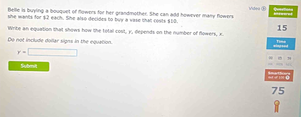 Video é Questions 
Belle is buying a bouquet of flowers for her grandmother. She can add however many flowers answered 
she wants for $2 each. She also decides to buy a vase that costs $10.
15
Write an equation that shows how the total cost, y, depends on the number of flowers, x. 
Do not include dollar signs in the equation. elapsed Time
y=□
0 05 59 
Submit 
. 
SmartScore 
out of 100 ❶
75