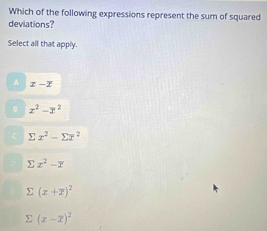 Which of the following expressions represent the sum of squared
deviations?
Select all that apply.
A x-overline x
B x^2-overline x^(2
sumlimits x^2)-sumlimits overline x^(2
x^2)-overline x
(x+overline x)^2
(x-overline x)^2