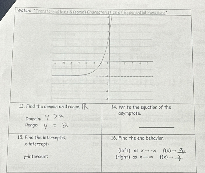 Watch: "Transformations & (some) Characteristics of Exponential Functions" 
13. Find the domain and range. 14. Write the equation of the 
asymptote. 
Domain: 
Range: 
_ 
15. Find the intercepts. 16. Find the end behavior. 
x-intercept: 
(left) as Xto -∈fty f(x)to _ 
y-intercept: (right) as xto ∈fty f(x)to _