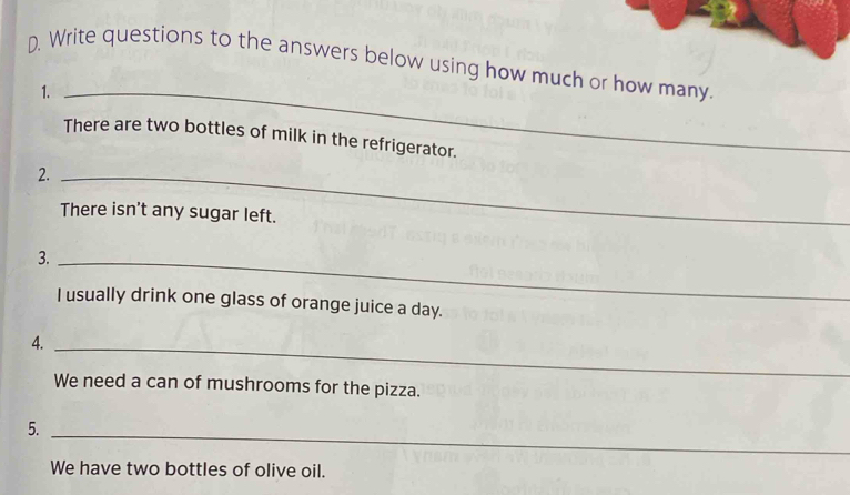 Write questions to the answers below using how much or how many. 
1._ 
There are two bottles of milk in the refrigerator. 
2._ 
There isn't any sugar left. 
3._ 
I usually drink one glass of orange juice a day. 
4._ 
We need a can of mushrooms for the pizza. 
5. 
_ 
We have two bottles of olive oil.