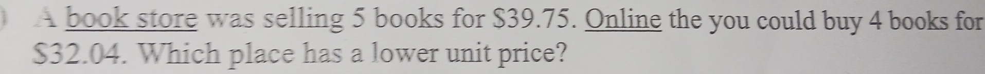 A book store was selling 5 books for $39.75. Online the you could buy 4 books for
$32.04. Which place has a lower unit price?