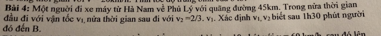 Một nguời đi xe máy từ Hà Nam về Phủ Lý với quãng đường 45km. Trong nửa thời gian 
đầu đi với vận tốc V_1 , nửa thời gian sau đi với v_2=2/3.v_1. Xác định V_1,V_2 biết sau 1h30 phút người 
đó đến B. 
sau đó lên