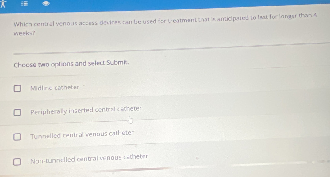 Which central venous access devices can be used for treatment that is anticipated to last for longer than 4
weeks?
Choose two options and select Submit.
Midline catheter
Peripherally inserted central catheter
Tunnelled central venous catheter
Non-tunnelled central venous catheter