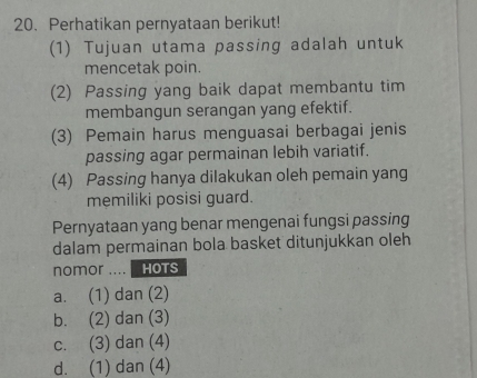 Perhatikan pernyataan berikut!
(1) Tujuan utama passing adalah untuk
mencetak poin.
(2) Passing yang baik dapat membantu tim
membangun serangan yang efektif.
(3) Pemain harus menguasai berbagai jenis
passing agar permainan lebih variatif.
(4) Passing hanya dilakukan oleh pemain yang
memiliki posisi guard.
Pernyataan yang benar mengenai fungsi passing
dalam permainan bola basket ditunjukkan oleh
nomor .... HOTS
a. (1) dan (2)
b. (2) dan (3)
c. (3) dan (4)
d. (1) dan (4)