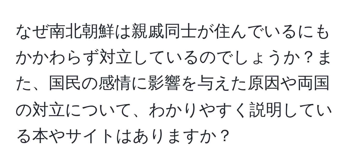 なぜ南北朝鮮は親戚同士が住んでいるにもかかわらず対立しているのでしょうか？また、国民の感情に影響を与えた原因や両国の対立について、わかりやすく説明している本やサイトはありますか？