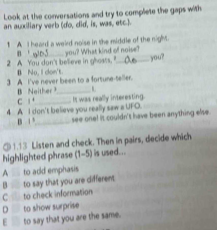 Look at the conversations and try to complete the gaps with
an auxiliary verb (do, did, is, was, etc.).
1 A I heard a weird noise in the middle of the night.
B 
you? What kind of noise?
2 A You don't believe in ghosts, ?_ you?
B No, I don't.
3 A I've never been to a fortune-teller.
B Neither _ 1
C 1_ It was really interesting.
4 A I don't believe you really saw a UFO.
B 1 5_ see one! It couldn't have been anything else.
③ 1.13 Listen and check. Then in pairs, decide which
highlighted phrase (1-5) is used...
A to add emphasis
B to say that you are different
C to check information
D to show surprise
E ___ to say that you are the same.