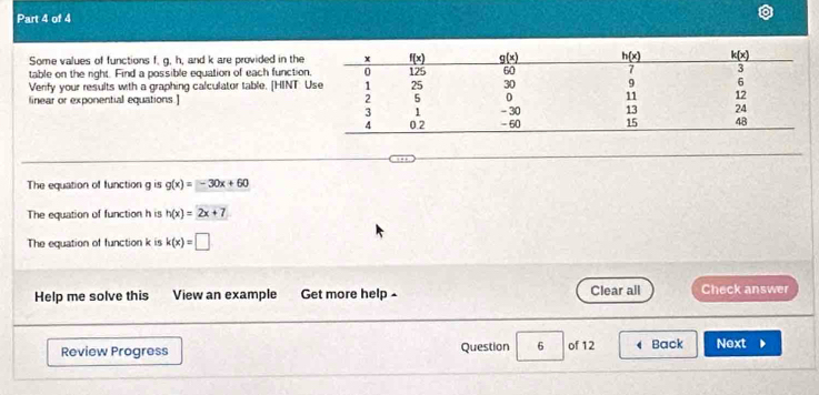 Some values of functions f. g, h, and k are provided in the
table on the right. Find a possible equation of each functio
Verify your results with a graphing calculator table. [HINT: 
linear or exponential equations ] 
The equation of function g is g(x)=-30x+60
The equation of function h is h(x)=2x+7
The equation of function k is k(x)=□
Help me solve this View an example Get more help £ Clear all Check answer
Review Progress Question 6 of 12 Back Next