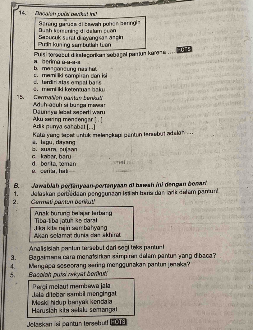 Bacalah puisi berikut ini!
Sarang garuda di bawah pohon beringin
Buah kemuning di dalam puan
Sepucuk surat dilayangkan angin
Putih kuning sambutlah tuan
Puisi tersebut dikategorikan sebagai pantun karena  HOTS
a. berima a-a-a-a
b. mengandung nasihat
c. memiliki sampiran dan isi
d. terdiri atas empat baris
e. memiliki ketentuan baku
15. Cermatilah pantun berikut!
Aduh-aduh si bunga mawar
Daunnya lebat seperti waru
Aku sering mendengar [...]
Adik punya sahabat [...]
Kata yang tepat untuk melengkapi pantun tersebut adalah ....
a. lagu, dayang
b. suara, pujaan
c. kabar, baru
d. berita, teman
e. cerita, hati
B. Jawablah pertanyaan-pertanyaan di bawah ini dengan benar!
1. Jelaskan perbedaan penggunaan istilah baris dan larik dalam pantun!
2. Cermati pantun berikut!
Anak burung belajar terbang
Tiba-tiba jatuh ke darat
Jika kita rajin sembahyang
Akan selamat dunia dan akhirat
Analisislah pantun tersebut dari segi teks pantun!
3. Bagaimana cara menafsirkan sámpiran dalam pantun yang dibaca?
4. Mengapa seseorang sering menggunakan pantun jenaka?
5. Bacalah puisi rakyat berikut!
Pergi melaut membawa jala
Jala ditebar sambil mengingat
Meski hidup banyak kendala
Haruslah kita selalu semangat
Jelaskan isi pantun tersebut! HOTS