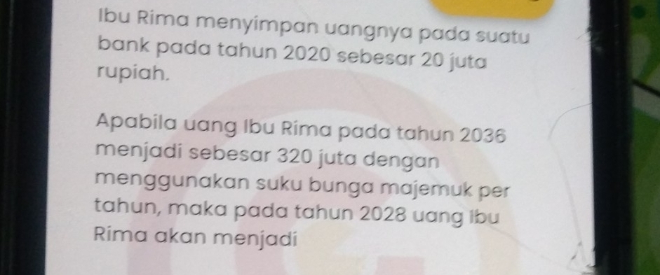 Ibu Rima menyimpan uangnya pada suatu 
bank pada tahun 2020 sebesar 20 juta 
rupiah. 
Apabila uang Ibu Rima pada tahun 2036
menjadi sebesar 320 juta dengan 
menggunakan suku bunga majemuk per 
tahun, maka pada tahun 2028 uang Ibu 
Rima akan menjadi