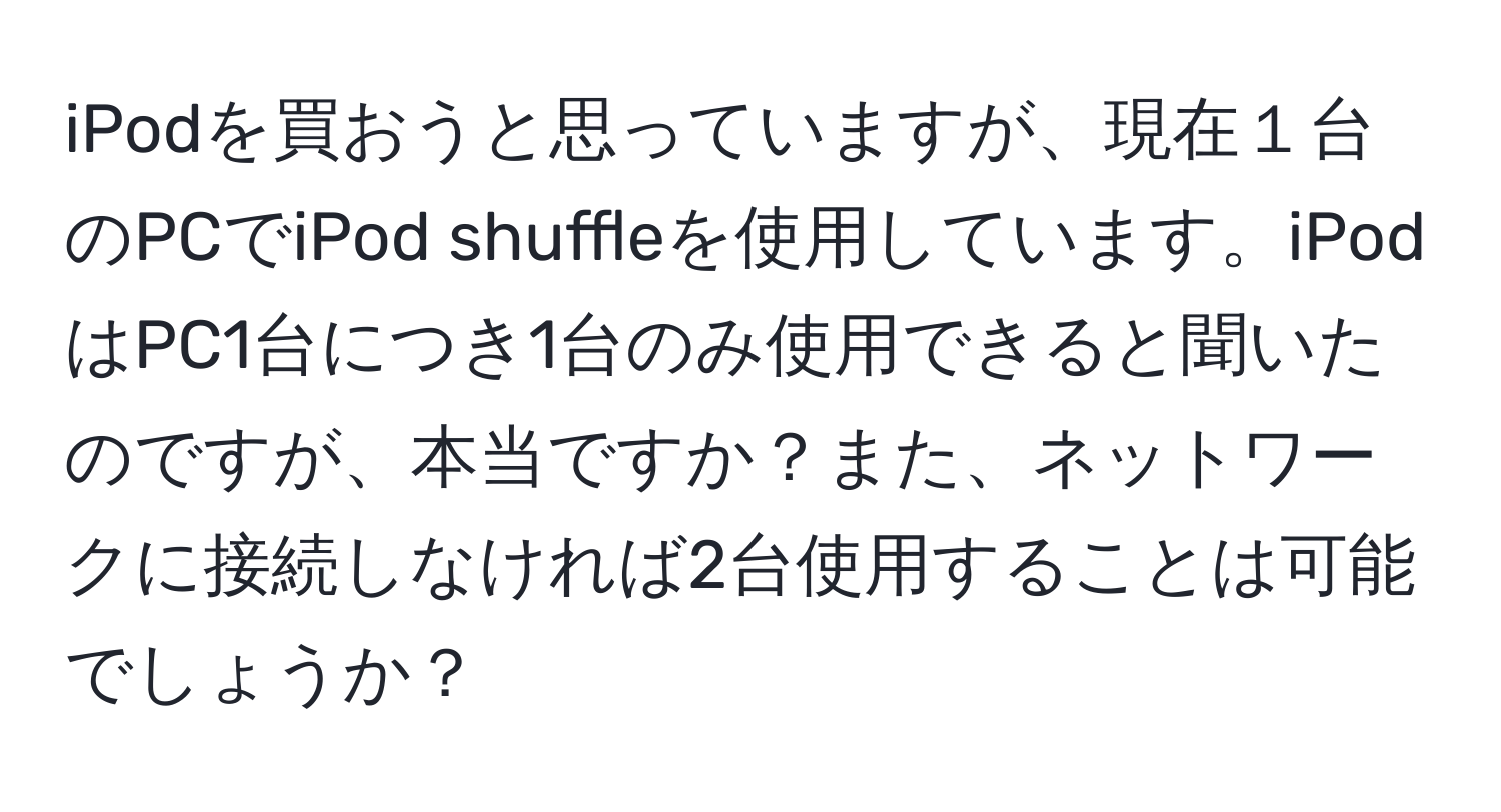 iPodを買おうと思っていますが、現在１台のPCでiPod shuffleを使用しています。iPodはPC1台につき1台のみ使用できると聞いたのですが、本当ですか？また、ネットワークに接続しなければ2台使用することは可能でしょうか？