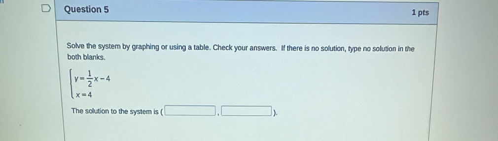 Solve the system by graphing or using a table. Check your answers. If there is no solution, type no solution in the 
both blanks.
beginarrayl y= 1/2 x-4 x=4endarray.
The solution to the system is (□ ,□ ).