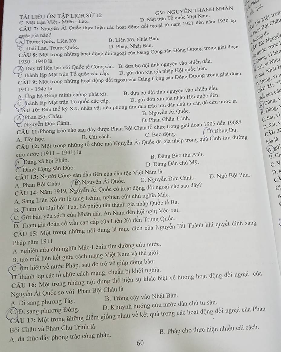 TảI LIệU ÔN tập LỊCH Sử 12
kết quả.
GV: NGUYÊN THANH NHÀN
1ừ 19: Một tron
C. Mặt trận Việt - Miên - Lào.
D. Mặt trận Tổ quốc Việt Nam.
CÂU 7: Nguyễn Ái Quốc thực hiện các hoạt động đổi ngoại từ năm 1921 đến năm 1930 tại
A/C
guốc gia nào?
Phan Bội Chât
A) Trung Quốc, Liên Xô B. Liên Xô, Nhật Bản.
hướng đi.
CÂU 8: Một trong những hoạt động đổi ngoại của Đảng Cộng sản Đông Dương trong giai đoạn  # 20: Nguyễ
C. Thái Lan, Trung Quốc, D. Pháp, Nhật Bản.
da trước, rước 
1930 - 1940 là
A Duy trì liên lạc với Quốc tế Cộng sản. B. đưa bộ đội tình nguyện vào chiến đầu.
Đúng, vì bản
C. thành lập Mặt trận Tổ quốc các cấp. D. gửi đơn xin gia nhập Hội quốc liên.
1 Sai, vì Nhật
CÂU 9: Một trong những hoạt động đổi ngoại của Đảng Cộng sản Đông Dương trong giai dđoạn
C Sai, Nhật B
D.  Đúng, vì n
1941 - 1945 là
A. Ủng hộ Đồng minh chống phát xít. B. đưa bộ đội tình nguyện vào chiến đấu.
câu 21: “T
C. thành lập Mặt trận Tổ quốc các cấp. D. gửi đơn xin gia nhập Hội quốc liên.
chất của các
A Đúng, v
CAU 10: Đầu thể kỷ XX, nhân vật tiên phong tìm đến trào lưu dân chủ tư sản để cứu nước là
A  Phan Bội Châu. B. Nguyễn Ái Quốc.
B. Đúng,
C. Nguyễn Đức Cảnh. D. Phan Châu Trinh.
C. Sai, vì
D. Sai, v
CÂU 11:Phong trào nào sau đây được Phan Bội Châu tổ chức trong giai đoạn 1905 đến 1908?
A. Tây học. B. Cải cách. C. Bạo động. Dy Đông Du.
câu 22
CÂU 12: Một trong những tổ chức mà Nguyễn Ái Quốc đã gia nhập trong quả trình tìm đường
hòa là
Ágửi
cứu nước (1911 - 1941) là
A. Đảng xã hội Pháp. B. Đảng Bảo thủ Anh.
B. Ch
C. Đảng Cộng sản Đức. D. Đảng Dân chủ Mỹ.
C. V
CÂU 13: Người Cộng sản đầu tiên của dân tộc Việt Nam là
D、k
A. Phan Bội Châu. B Nguyễn Ái Quốc. C. Nguyễn Đức Cảnh.  D. Ngô Bội Phu. câ
CÂU 14: Năm 1919, Nguyễn Ái Quốc có hoạt động đổi ngoại nào sau đây?
Cl
A. Sang Liên Xô dự lễ tang Lênin, nghiên cứu chủ nghĩa Mác.
B. Tham dự Đại hội Tua, bỏ phiếu tán thành gia nhập Quốc tế Ba.
C. Gửi bản yêu sách của Nhân dân An Nam đến hội nghị Véc-xai.
D. Tham gia đoàn cố vấn cao cấp của Liên Xô đến Trung Quốc.
CÂU 15: Một trong những nội dung là mục đích của Nguyễn Tất Thành khi quyết định sang
Pháp năm 1911
A. nghiên cứu chủ nghĩa Mác-Lênin tìm đường cứu nước.
B. tạo mối liên kết giữa cách mạng Việt Nam và thế giới.
C. tìm hiểu về nước Pháp, sau đó trở về giúp đồng bào.
D. thành lập các tổ chức cách mạng, chuẩn bị khởi nghĩa.
CÂU 16: Một trong những nội dung thể hiện sự khác biệt về hướng hoạt động đối ngoại của
Nguyễn Ái Quốc so với Phan Bội Châu là
A. Đi sang phương Tây. B. Trông cậy vào Nhật Bản.
C. Di sang phương Đông. D. Khuynh hướng cứu nước dân chủ tư sản.
* CÂU 17: Một trong những điểm giống nhau về kết quả trong các hoạt động đối ngoại của Phan
Bội Châu và Phan Chu Trinh là
A. đã thúc dầy phong trào công nhân.  B. Pháp cho thực hiện nhiều cải cách.
60