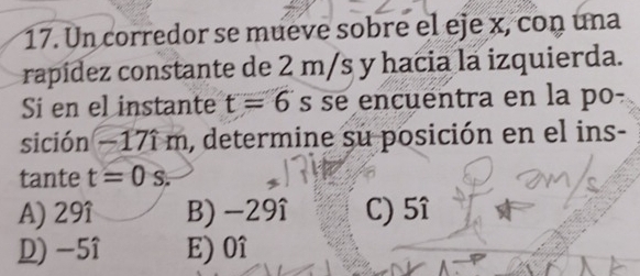 Un corredor se mueve sobre el eje x, con una
rapídez constante de 2 m/s y hacia la izquierda.
Si en el instante t=6 s se encuentra en la po-
sición −17î m, determine su posición en el ins-
tante t=0s.
A) 29î B) -29î C) 5î
D) -5î E) 0î