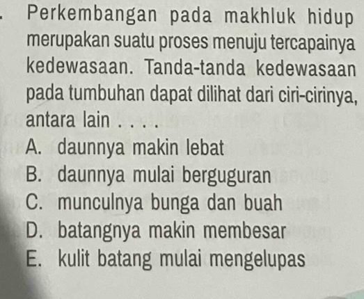 Perkembangan pada makhluk hidup
merupakan suatu proses menuju tercapainya
kedewasaan. Tanda-tanda kedewasaan
pada tumbuhan dapat dilihat dari ciri-cirinya,
antara lain . . .
A. daunnya makin lebat
B. daunnya mulai berguguran
C. munculnya bunga dan buah
D. batangnya makin membesar
E. kulit batang mulai mengelupas