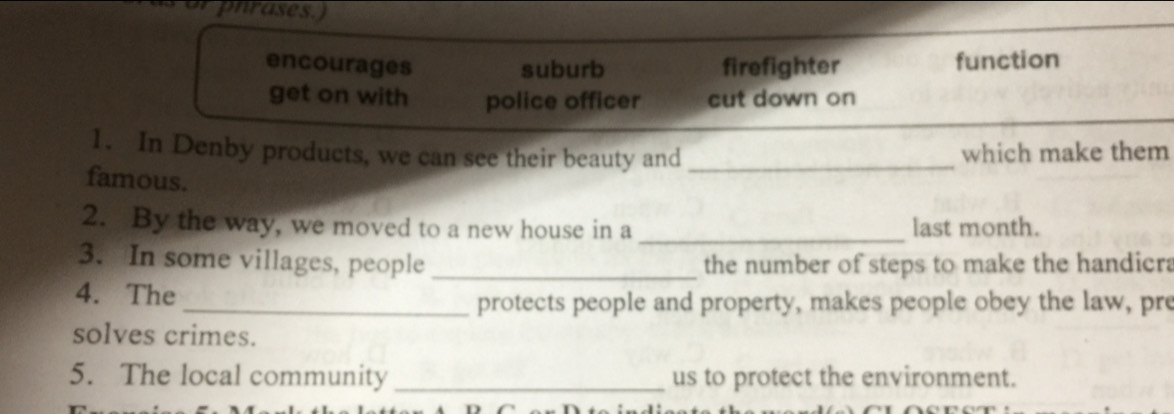 phrases.)
encourages suburb firefighter function
get on with police officer cut down on
1. In Denby products, we can see their beauty and _which make them
famous.
2. By the way, we moved to a new house in a _last month.
3. In some villages, people _the number of steps to make the handicra
4. The
_protects people and property, makes people obey the law, pre
solves crimes.
5. The local community _us to protect the environment.