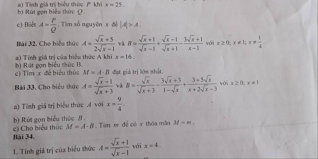 Tính giá trị biểu thức P khi x=25. 
b) Rút gọn biểu thức Q. 
c) Biết A= P/Q . Tìm số nguyên x để |A|>A. 
Bài 32. Cho biểu thức A= (sqrt(x)+5)/2sqrt(x)-1  và B= (sqrt(x)+1)/sqrt(x)-1 + (sqrt(x)-1)/sqrt(x)+1 - (3sqrt(x)+1)/x-1  với x≥ 0; x!= 1; x!=  1/4 . 
a) Tính giá trị của biểu thức A khi x=16. 
b) Rút gọn biểu thức B. 
c) Tìm x để biểu thức M=A· B đạt giá trị lớn nhất. 
Bài 33. Cho biểu thức A= (sqrt(x)-1)/sqrt(x)+3  và B= sqrt(x)/sqrt(x)+3 - (3sqrt(x)+3)/1-sqrt(x) + (3+5sqrt(x))/x+2sqrt(x)-3  với x≥ 0; x!= 1
a) Tính giá trị biểu thức A với x= 9/4 . 
b) Rút gọn biểu thức B . 
c) Cho biểu thức M=A· B. Tìm m để có x thỏa mãn M=m. 
Bài 34. 
1. Tính giá trị của biểu thức A= (sqrt(x)+1)/sqrt(x)-1  với x=4.