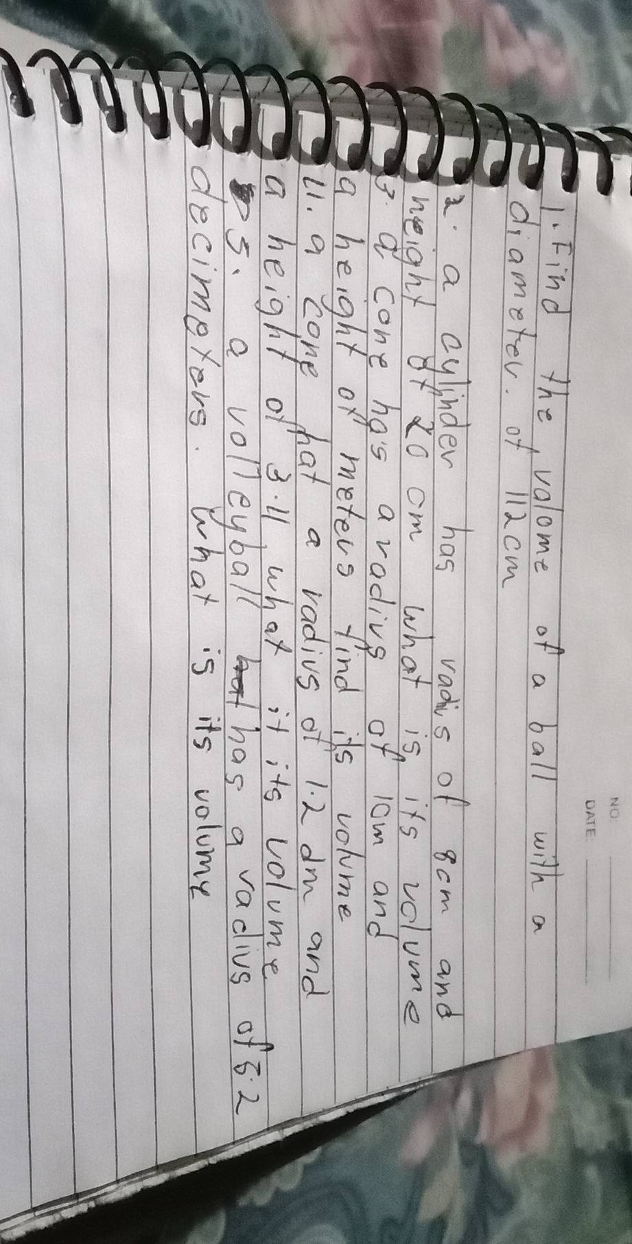 Find the, valome of a ball with a 
diameter. of 112 cm
a cylinder has vadis of 8cm and 
height of z0 cm what is its volume 
B a cone has a radivs of 1om and 
a height of meters find its volume 
11. a cone hat a radius of 1. 2 dm and 
a height of 3. 1, what it its volume 
5. a voll eyball has a vadius of 62
decimeyers. What is its volume