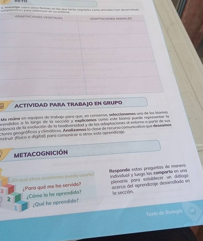 Investigo sobre cinco formas en las que tanto vegetales como animales han desarrollado 
adaptaciones para sobr 
ACTIVIDAD PARA TRABAJO EN GRUPO 
Me reúno en equipos de trabajo para que, en consenso, seleccionamos uno de los biomas 
prendidos a lo largo de la sección y explicamos como este bioma puede representar la 
idencia de la evolución de la biodiversidad y de las adaptaciones al entorno a partir de sus 
ctores geográficos y climáticos. Analizamos la clase de recurso comunicativo que deseamos 
nstruir (físico o digital) para comunicar a otros este aprendizaje. 
METACOGNICIÓN 
¿En qué otras ocasiones puedo usarlo? Respondo estas preguntas de manera 
individual y luego las comparto en una 
3 ¿Para qué me ha servido? plenaria para establecer un diálogo 
2 ¿Cómo lo he aprendido? acerca del aprendizaje desarrollado en 
la sección. 
1 ¿Qué he aprendido? 
Texto de Biología