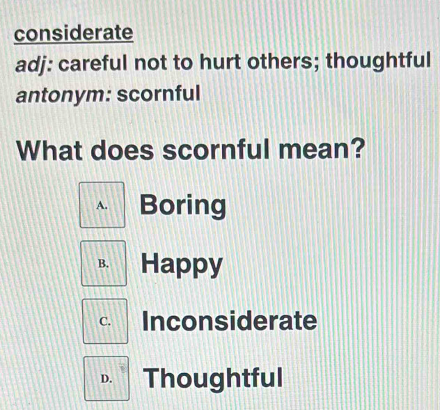 considerate
adj: careful not to hurt others; thoughtful
antonym: scornful
What does scornful mean?
A. Boring
B. Happy
C. Inconsiderate
D. Thoughtful