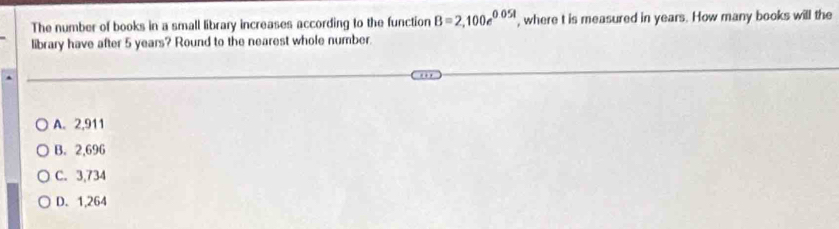 The number of books in a small library increases according to the function B=2,100e^(0.05t) , where t is measured in years. How many books will the
library have after 5 years? Round to the nearest whole number.
A. 2,911
B. 2,696
C. 3,734
D. 1,264