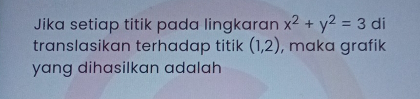 Jika setiap titik pada lingkaran x^2+y^2=3 di 
translasikan terhadap titik (1,2) , maka grafik 
yang dihasilkan adalah