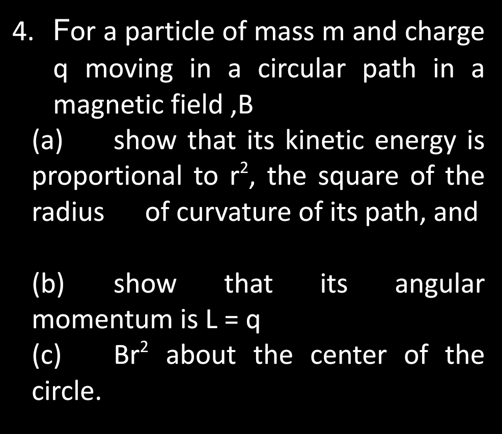 For a particle of mass m and charge
q moving in a circular path in a 
magnetic field , B
(a) show that its kinetic energy is 
proportional to r^2 , the square of the 
radius of curvature of its path, and 
(b) show that its angular 
momentum is L=q
(c) Br^2 about the center of the 
circle.