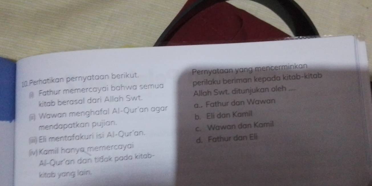 Perhatikan pernyataan berikut. Pernyataan yang mencerminkan
() Fathur memercayai bahwa semua perilaku beriman kepada kitab-kitab
kitab berasal dari Allah Swt. Allah Swt. ditunjukan oleh ....
(ii) Wawan menghafal Al-Qur'an agar a.. Fathur dan Wawan
mendapatkan pujian. b. Eli dan Kamil
(iii) Eli mentafakuri isi Al-Qur'an. c. Wawan dan Kamil
(iv)Kamili hanya memercayai d. Fathur dan Eli
Al-Qur'an dan tidak pada kitab-
kitab yang lain.