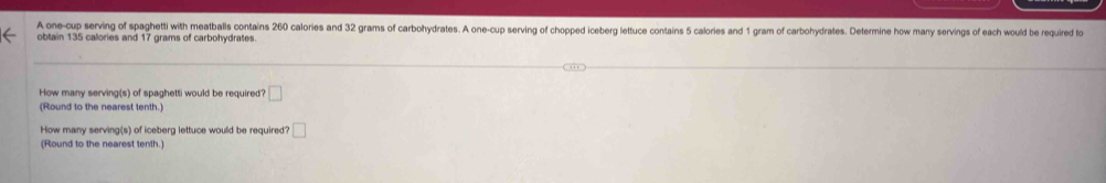 A one-cup serving of spaghetti with meatballs contains 260 calories and 32 grams of carbohydrates. A one-cup serving of chopped iceberg lettuce contains 5 calories and 1 gram of carbohydrates. Determine how many servings of each would be required fo 
obtain 135 calories and 17 grams of carbohydrates. 
How many serving(s) of spaghetti would be required? □ 
(Round to the nearest tenth.) 
How many serving(s) of iceberg lettuce would be required? □ 
(Round to the nearest tenth.)