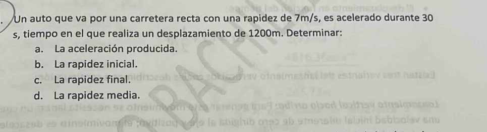 Un auto que va por una carretera recta con una rapidez de 7m/s, es acelerado durante 30
s, tiempo en el que realiza un desplazamiento de 1200m. Determinar: 
a. La aceleración producida. 
b. La rapidez inicial. 
c. La rapidez final. 
d. La rapidez media.