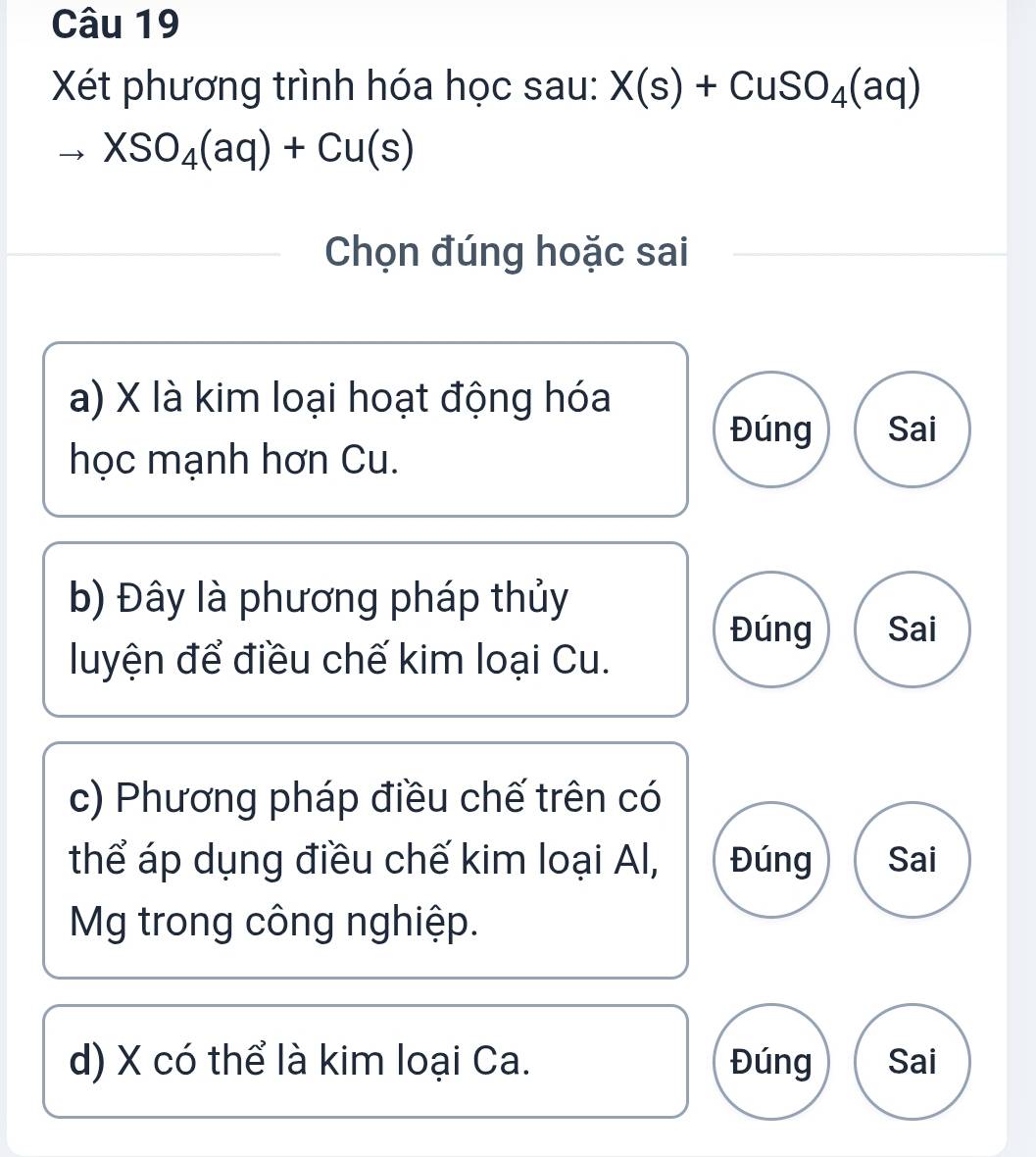 Xét phương trình hóa học sau: X(s)+CuSO_4(aq)
XSO_4(aq)+Cu(s)
Chọn đúng hoặc sai
a) X là kim loại hoạt động hóa
Đúng Sai
học mạnh hơn Cu.
b) Đây là phương pháp thủy
Đúng Sai
luyện để điều chế kim loại Cu.
c) Phương pháp điều chế trên có
thể áp dụng điều chế kim loại Al, Đúng Sai
Mg trong công nghiệp.
d) X có thể là kim loại Ca. Đúng Sai